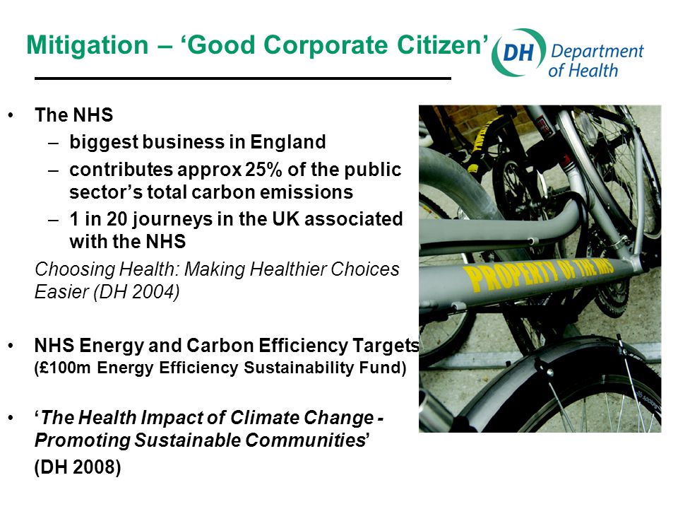 The NHS –biggest business in England –contributes approx 25% of the public sectors total carbon emissions –1 in 20 journeys in the UK associated with the NHS Choosing Health: Making Healthier Choices Easier (DH 2004) NHS Energy and Carbon Efficiency Targets (£100m Energy Efficiency Sustainability Fund) The Health Impact of Climate Change - Promoting Sustainable Communities (DH 2008) Mitigation – Good Corporate Citizen