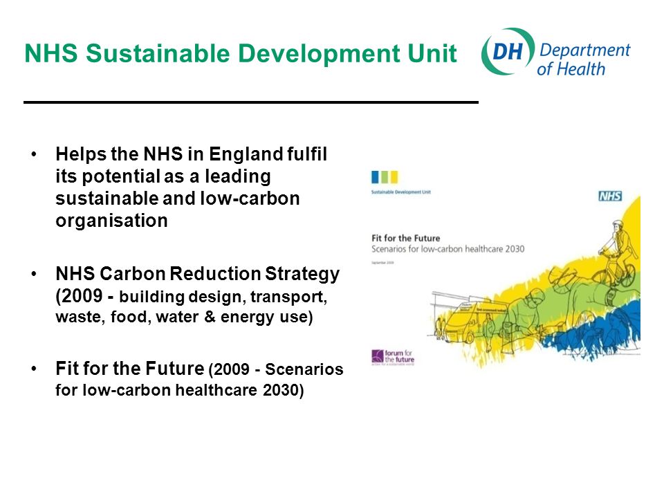 NHS Sustainable Development Unit Helps the NHS in England fulfil its potential as a leading sustainable and low-carbon organisation NHS Carbon Reduction Strategy ( building design, transport, waste, food, water & energy use) Fit for the Future ( Scenarios for low-carbon healthcare 2030)