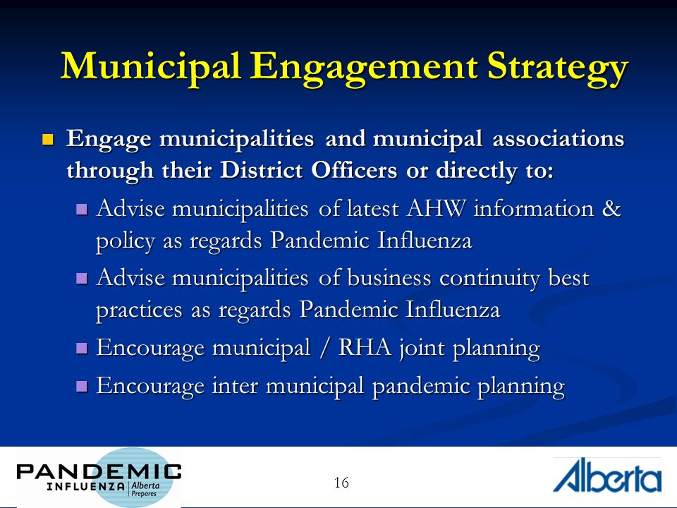 16 Municipal Engagement Strategy Engage municipalities and municipal associations through their District Officers or directly to: Engage municipalities and municipal associations through their District Officers or directly to: Advise municipalities of latest AHW information & policy as regards Pandemic Influenza Advise municipalities of latest AHW information & policy as regards Pandemic Influenza Advise municipalities of business continuity best practices as regards Pandemic Influenza Advise municipalities of business continuity best practices as regards Pandemic Influenza Encourage municipal / RHA joint planning Encourage municipal / RHA joint planning Encourage inter municipal pandemic planning Encourage inter municipal pandemic planning