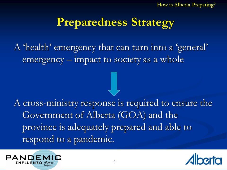 4 Preparedness Strategy A health emergency that can turn into a general emergency – impact to society as a whole A cross-ministry response is required to ensure the Government of Alberta (GOA) and the province is adequately prepared and able to respond to a pandemic.