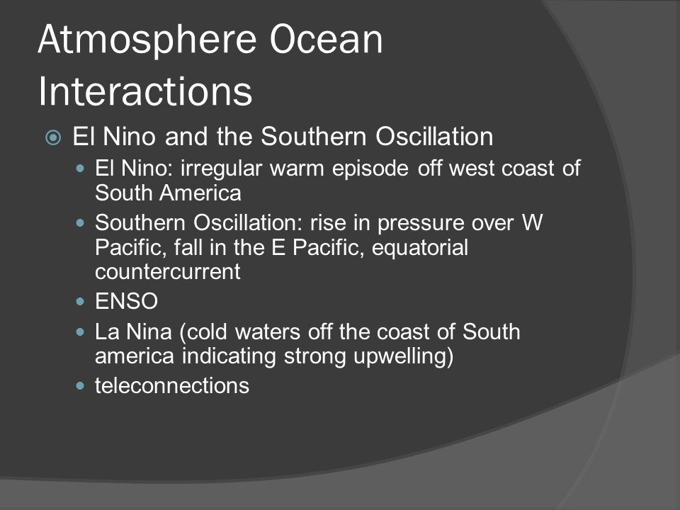 Atmosphere Ocean Interactions El Nino and the Southern Oscillation El Nino: irregular warm episode off west coast of South America Southern Oscillation: rise in pressure over W Pacific, fall in the E Pacific, equatorial countercurrent ENSO La Nina (cold waters off the coast of South america indicating strong upwelling) teleconnections