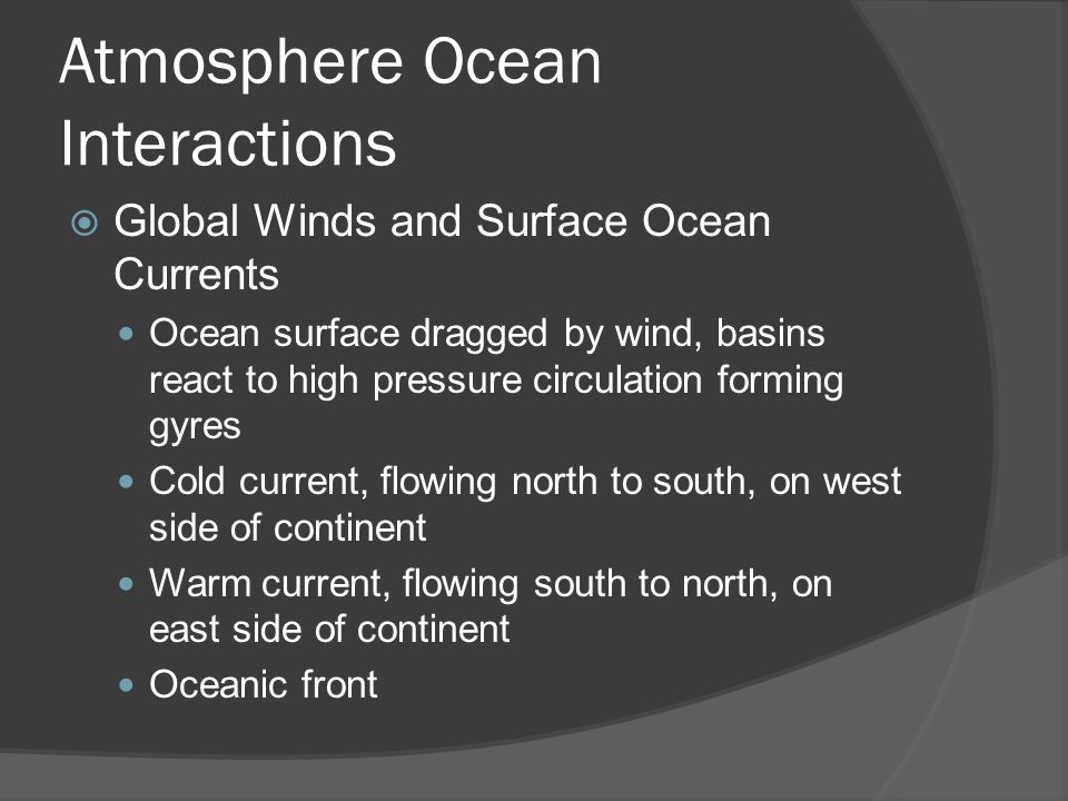 Atmosphere Ocean Interactions Global Winds and Surface Ocean Currents Ocean surface dragged by wind, basins react to high pressure circulation forming gyres Cold current, flowing north to south, on west side of continent Warm current, flowing south to north, on east side of continent Oceanic front