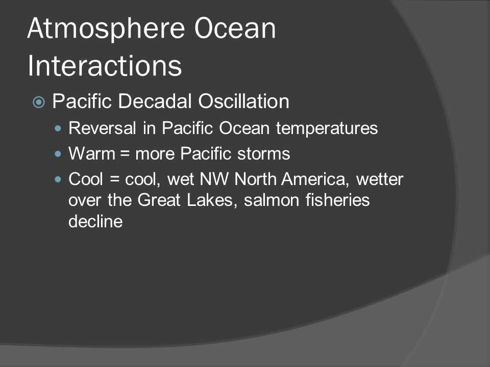 Atmosphere Ocean Interactions Pacific Decadal Oscillation Reversal in Pacific Ocean temperatures Warm = more Pacific storms Cool = cool, wet NW North America, wetter over the Great Lakes, salmon fisheries decline