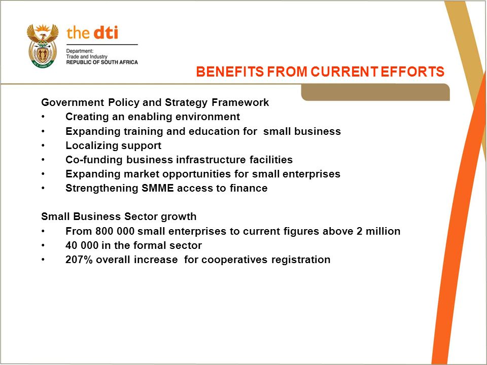 Government Policy and Strategy Framework Creating an enabling environment Expanding training and education for small business Localizing support Co-funding business infrastructure facilities Expanding market opportunities for small enterprises Strengthening SMME access to finance Small Business Sector growth From small enterprises to current figures above 2 million in the formal sector 207% overall increase for cooperatives registration BENEFITS FROM CURRENT EFFORTS