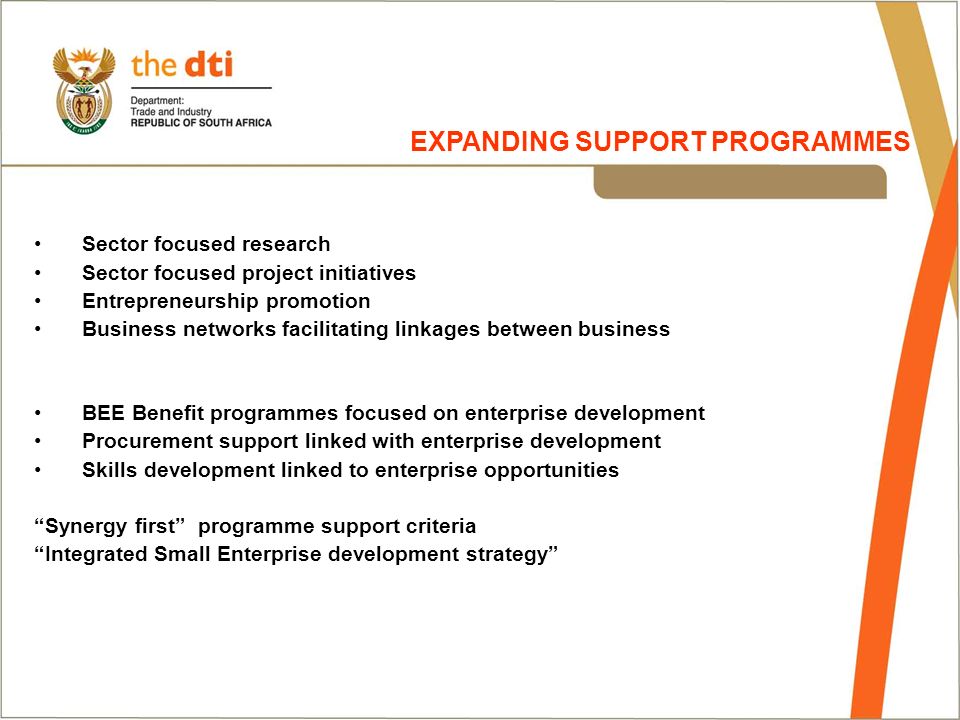 Sector focused research Sector focused project initiatives Entrepreneurship promotion Business networks facilitating linkages between business BEE Benefit programmes focused on enterprise development Procurement support linked with enterprise development Skills development linked to enterprise opportunities Synergy first programme support criteria Integrated Small Enterprise development strategy EXPANDING SUPPORT PROGRAMMES