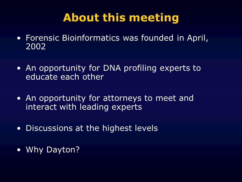 About this meeting Forensic Bioinformatics was founded in April, 2002 An opportunity for DNA profiling experts to educate each other An opportunity for attorneys to meet and interact with leading experts Discussions at the highest levels Why Dayton