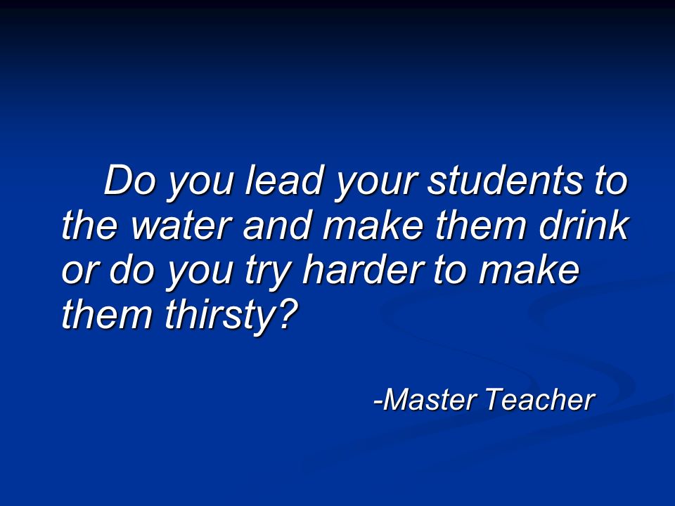 Do you lead your students to the water and make them drink or do you try harder to make them thirsty.