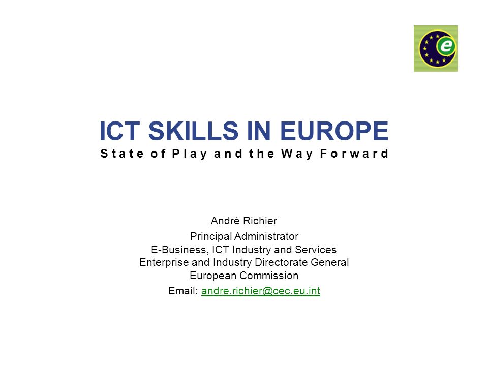 ICT SKILLS IN EUROPE S t a t e o f P l a y a n d t h e W a y F o r w a r d André Richier Principal Administrator E-Business, ICT Industry and Services Enterprise and Industry Directorate General European Commission