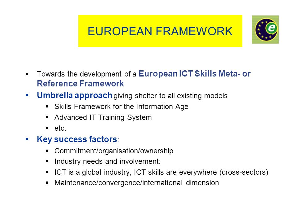 EUROPEAN FRAMEWORK Towards the development of a European ICT Skills Meta- or Reference Framework Umbrella approach giving shelter to all existing models Skills Framework for the Information Age Advanced IT Training System etc.