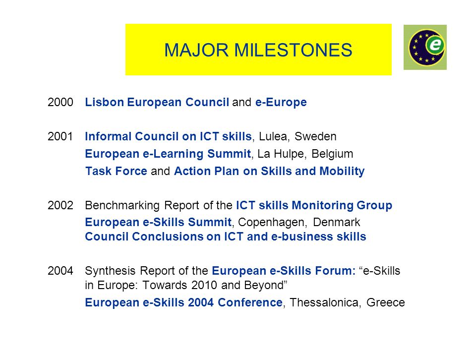 MAJOR MILESTONES 2000 Lisbon European Council and e-Europe 2001 Informal Council on ICT skills, Lulea, Sweden European e-Learning Summit, La Hulpe, Belgium Task Force and Action Plan on Skills and Mobility 2002 Benchmarking Report of the ICT skills Monitoring Group European e-Skills Summit, Copenhagen, Denmark Council Conclusions on ICT and e-business skills 2004 Synthesis Report of the European e-Skills Forum: e-Skills in Europe: Towards 2010 and Beyond European e-Skills 2004 Conference, Thessalonica, Greece