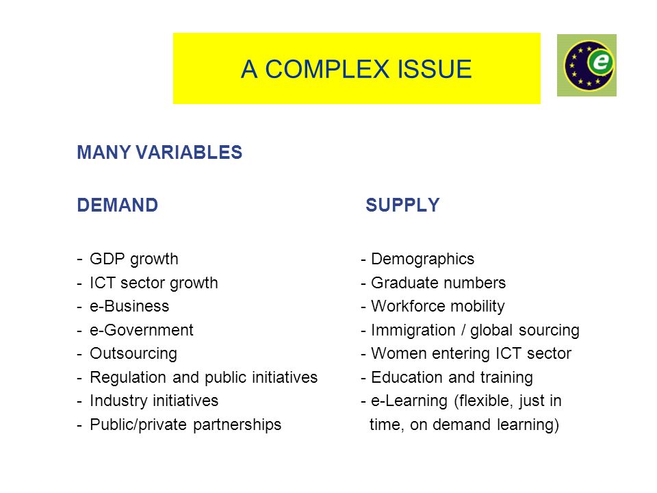 A COMPLEX ISSUE MANY VARIABLES DEMAND SUPPLY - GDP growth- Demographics - ICT sector growth- Graduate numbers - e-Business- Workforce mobility - e-Government - Immigration / global sourcing - Outsourcing - Women entering ICT sector - Regulation and public initiatives- Education and training -Industry initiatives- e-Learning (flexible, just in -Public/private partnerships time, on demand learning)