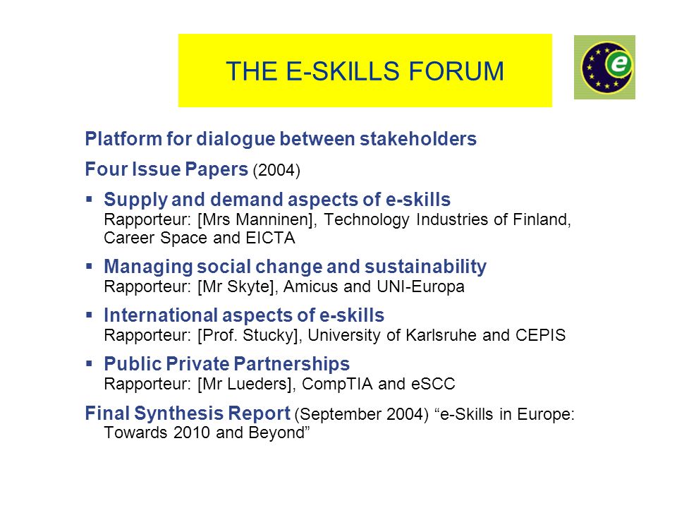 THE E-SKILLS FORUM Platform for dialogue between stakeholders Four Issue Papers (2004) Supply and demand aspects of e-skills Rapporteur: [Mrs Manninen], Technology Industries of Finland, Career Space and EICTA Managing social change and sustainability Rapporteur: [Mr Skyte], Amicus and UNI-Europa International aspects of e-skills Rapporteur: [Prof.
