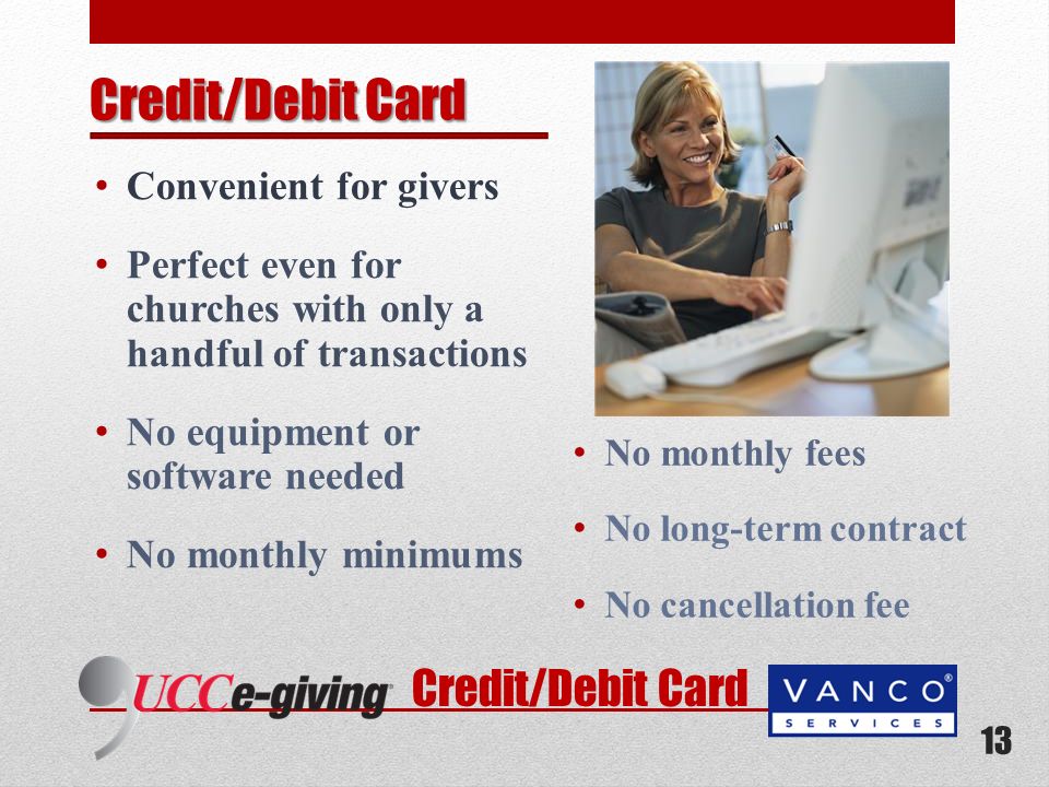 Credit/Debit Card Convenient for givers Perfect even for churches with only a handful of transactions No equipment or software needed No monthly minimums No monthly fees No long-term contract No cancellation fee 13 Credit/Debit Card