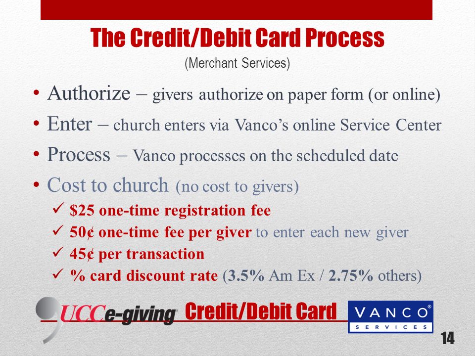 The Credit/Debit Card Process (Merchant Services) Authorize – givers authorize on paper form (or online) Enter – church enters via Vancos online Service Center Process – Vanco processes on the scheduled date Cost to church (no cost to givers) $25 one-time registration fee 50¢ one-time fee per giver to enter each new giver 45¢ per transaction % card discount rate (3.5% Am Ex / 2.75% others) Credit/Debit Card 14
