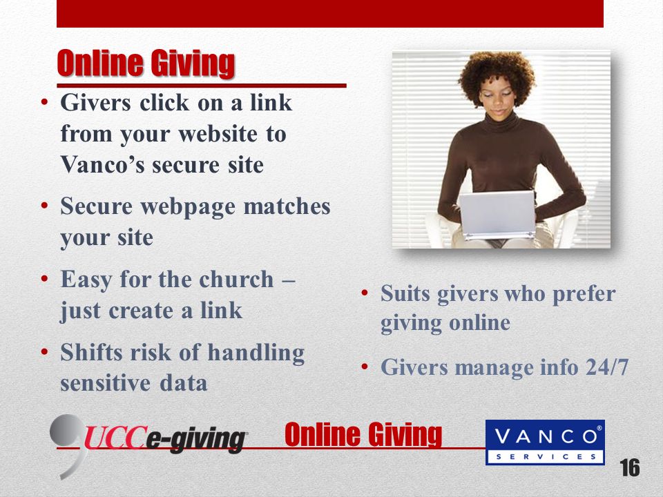 Online Giving Givers click on a link from your website to Vancos secure site Secure webpage matches your site Easy for the church – just create a link Shifts risk of handling sensitive data Suits givers who prefer giving online Givers manage info 24/7 16 Online Giving