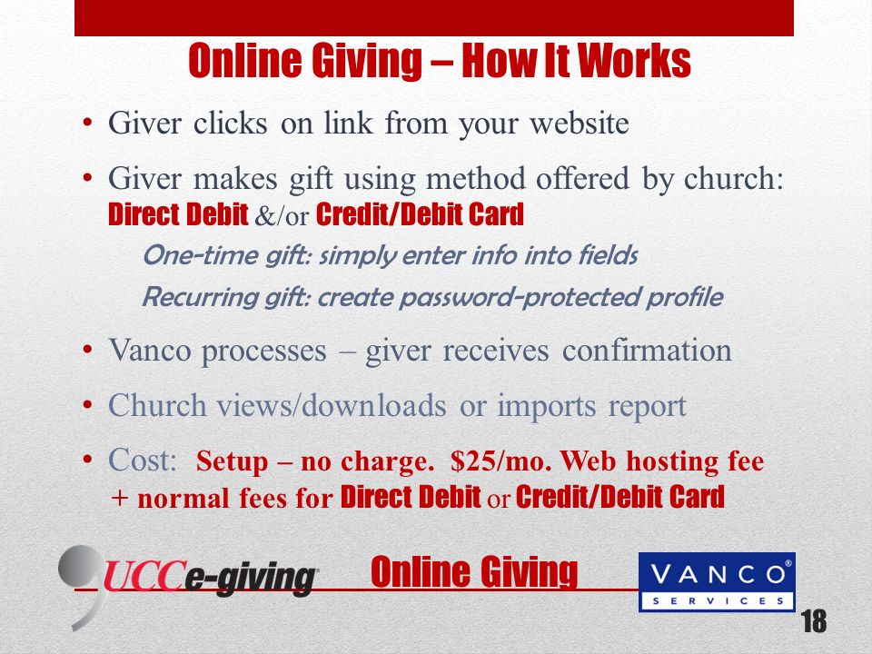 Online Giving Online Giving – How It Works Giver clicks on link from your website Giver makes gift using method offered by church: Direct Debit &/or Credit/Debit Card One-time gift: simply enter info into fields Recurring gift: create password-protected profile Vanco processes – giver receives confirmation Church views/downloads or imports report Cost: Setup – no charge.