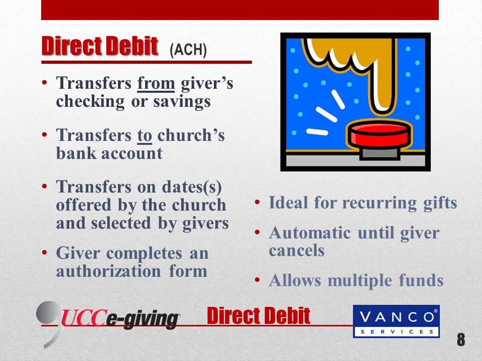 Direct Debit Transfers from givers checking or savings Transfers to churchs bank account Transfers on dates(s) offered by the church and selected by givers Giver completes an authorization form Ideal for recurring gifts Automatic until giver cancels Allows multiple funds 8 Direct Debit Direct Debit (ACH)