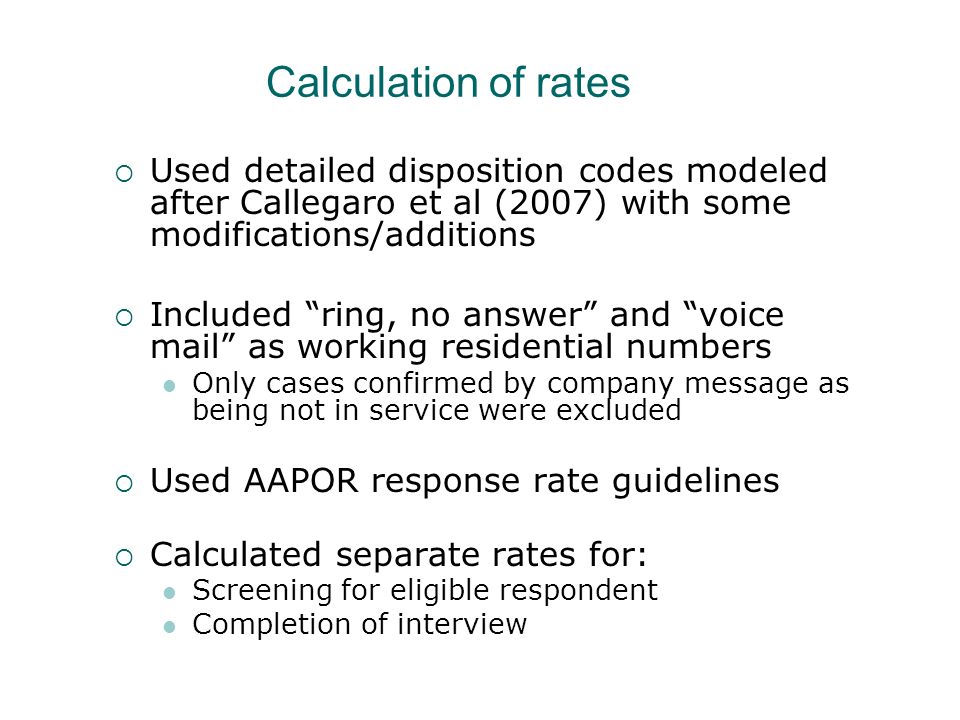 Calculation of rates Used detailed disposition codes modeled after Callegaro et al (2007) with some modifications/additions Included ring, no answer and voice mail as working residential numbers Only cases confirmed by company message as being not in service were excluded Used AAPOR response rate guidelines Calculated separate rates for: Screening for eligible respondent Completion of interview