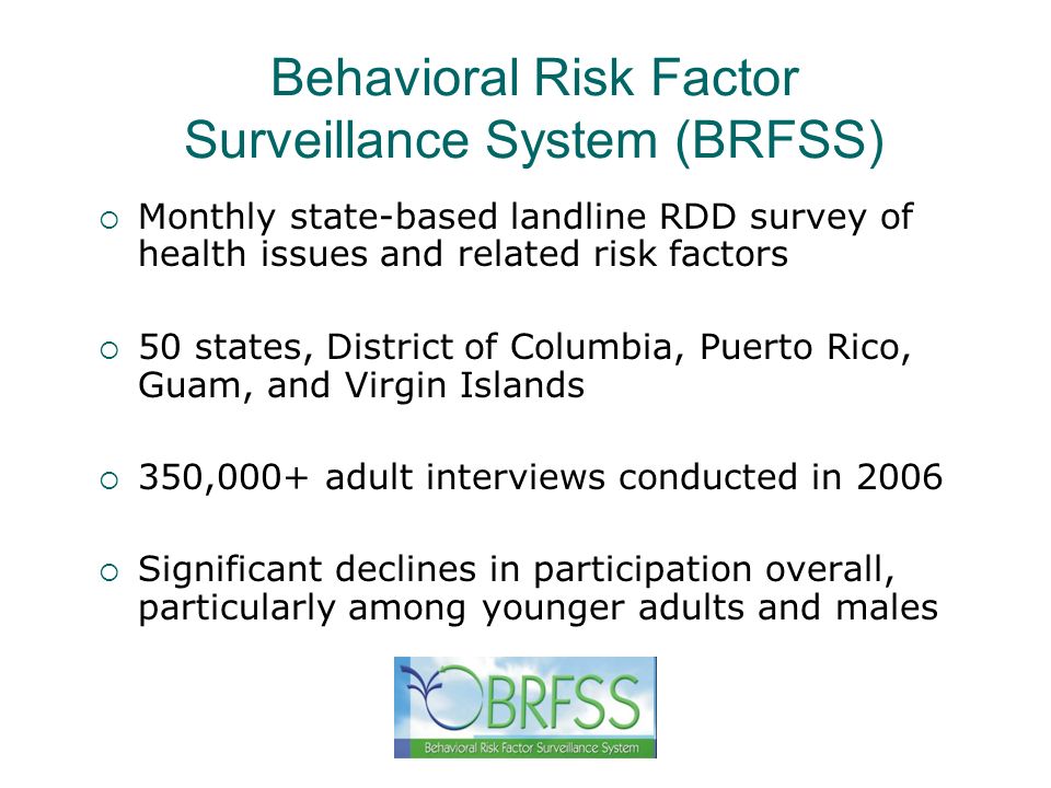 Behavioral Risk Factor Surveillance System (BRFSS) Monthly state-based landline RDD survey of health issues and related risk factors 50 states, District of Columbia, Puerto Rico, Guam, and Virgin Islands 350,000+ adult interviews conducted in 2006 Significant declines in participation overall, particularly among younger adults and males