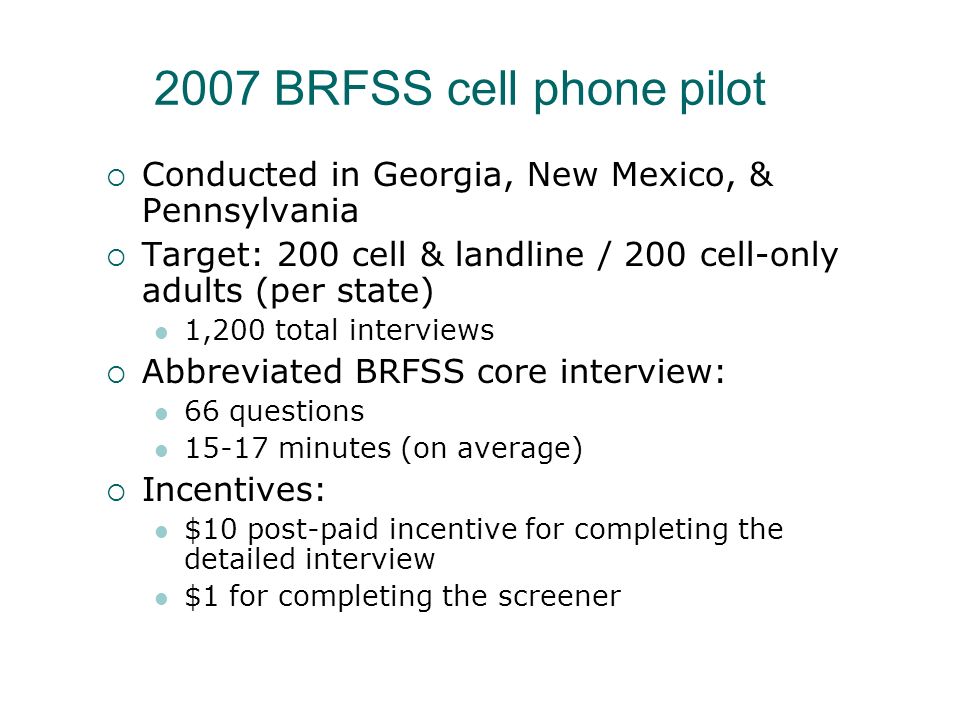2007 BRFSS cell phone pilot Conducted in Georgia, New Mexico, & Pennsylvania Target: 200 cell & landline / 200 cell-only adults (per state) 1,200 total interviews Abbreviated BRFSS core interview: 66 questions minutes (on average) Incentives: $10 post-paid incentive for completing the detailed interview $1 for completing the screener