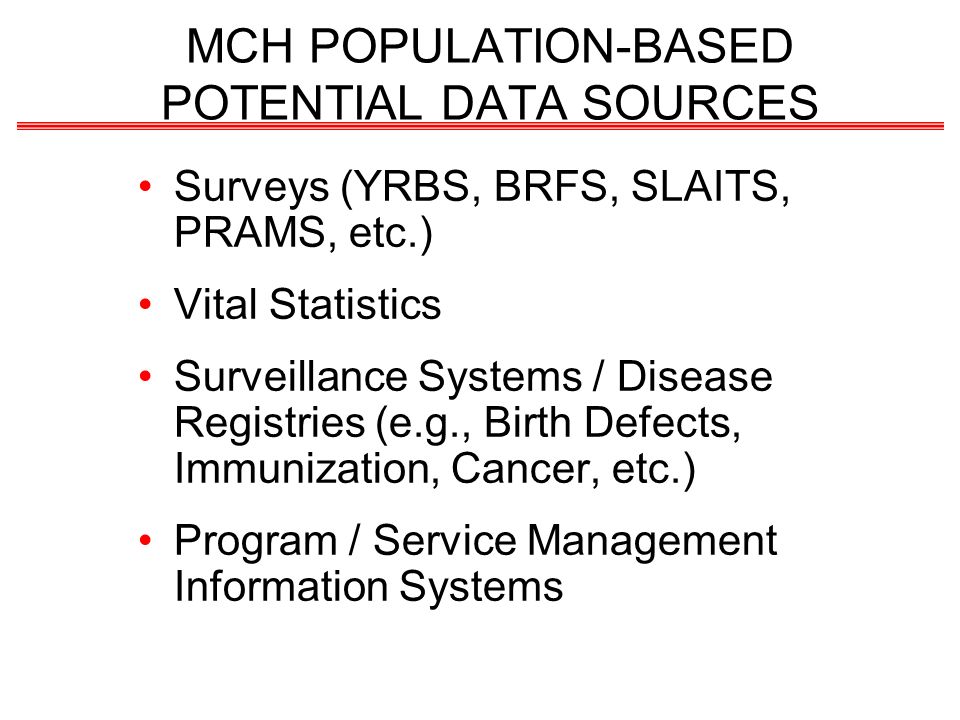 MCH POPULATION-BASED POTENTIAL DATA SOURCES Surveys (YRBS, BRFS, SLAITS, PRAMS, etc.) Vital Statistics Surveillance Systems / Disease Registries (e.g., Birth Defects, Immunization, Cancer, etc.) Program / Service Management Information Systems