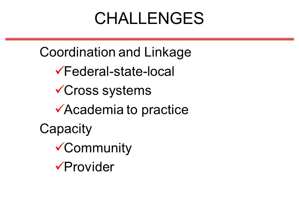 CHALLENGES Coordination and Linkage Federal-state-local Cross systems Academia to practice Capacity Community Provider