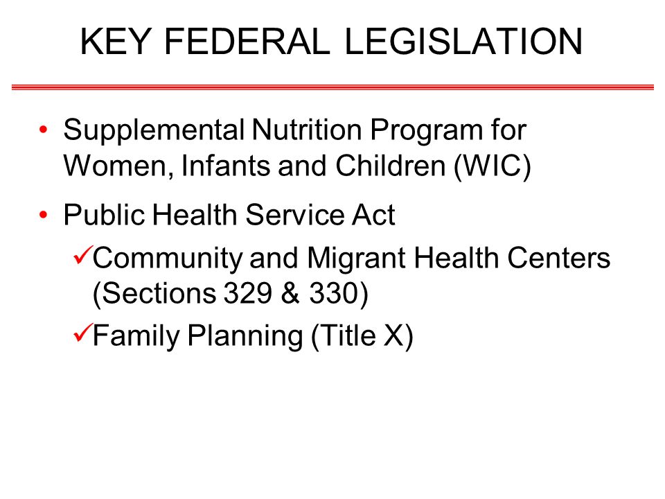 KEY FEDERAL LEGISLATION Supplemental Nutrition Program for Women, Infants and Children (WIC) Public Health Service Act Community and Migrant Health Centers (Sections 329 & 330) Family Planning (Title X)