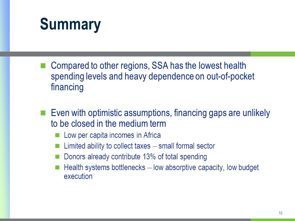 12 Summary Compared to other regions, SSA has the lowest health spending levels and heavy dependence on out-of-pocket financing Even with optimistic assumptions, financing gaps are unlikely to be closed in the medium term Low per capita incomes in Africa Limited ability to collect taxes – small formal sector Donors already contribute 13% of total spending Health systems bottlenecks – low absorptive capacity, low budget execution