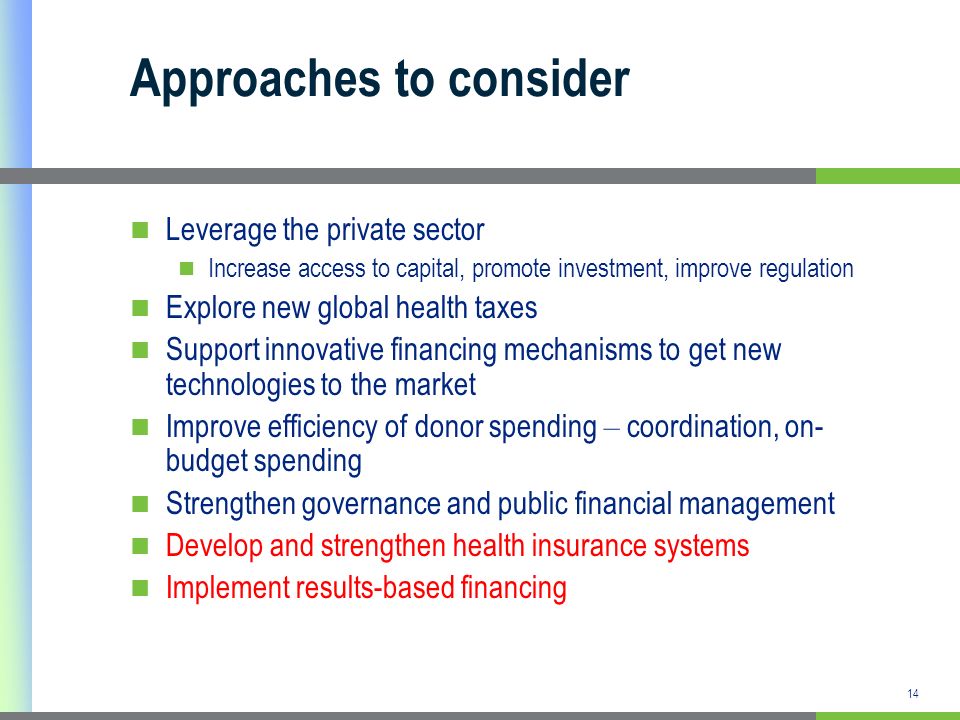 14 Approaches to consider Leverage the private sector Increase access to capital, promote investment, improve regulation Explore new global health taxes Support innovative financing mechanisms to get new technologies to the market Improve efficiency of donor spending – coordination, on- budget spending Strengthen governance and public financial management Develop and strengthen health insurance systems Implement results-based financing