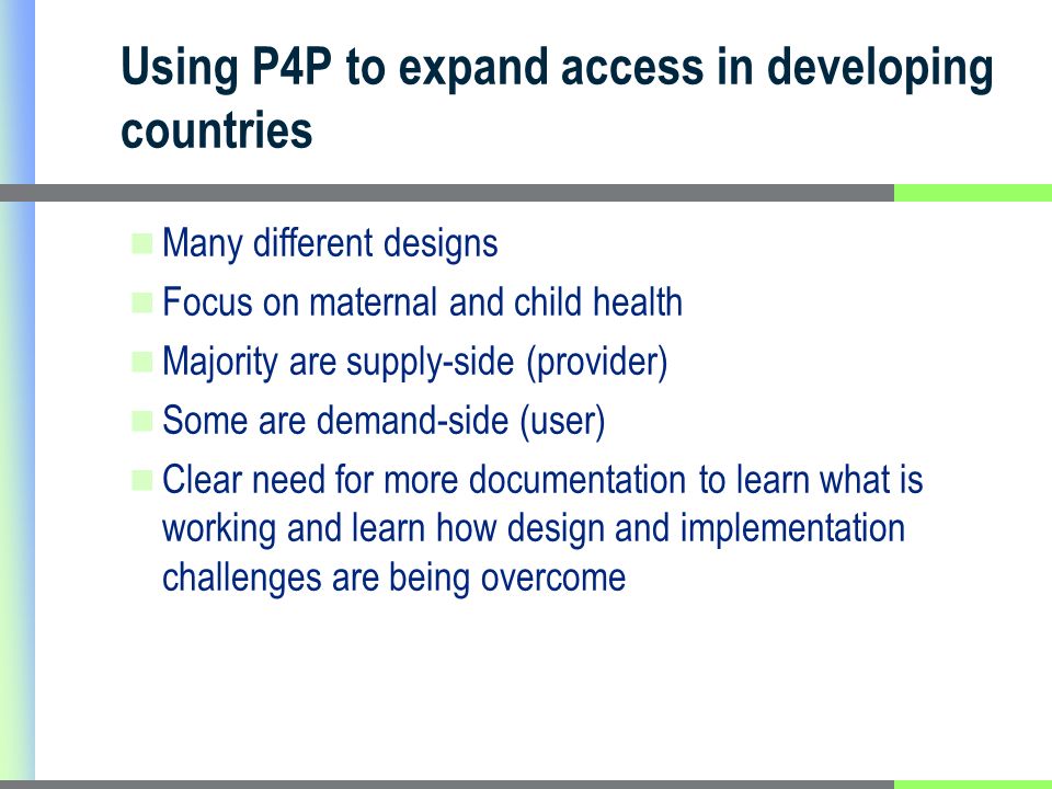 Using P4P to expand access in developing countries Many different designs Focus on maternal and child health Majority are supply-side (provider) Some are demand-side (user) Clear need for more documentation to learn what is working and learn how design and implementation challenges are being overcome