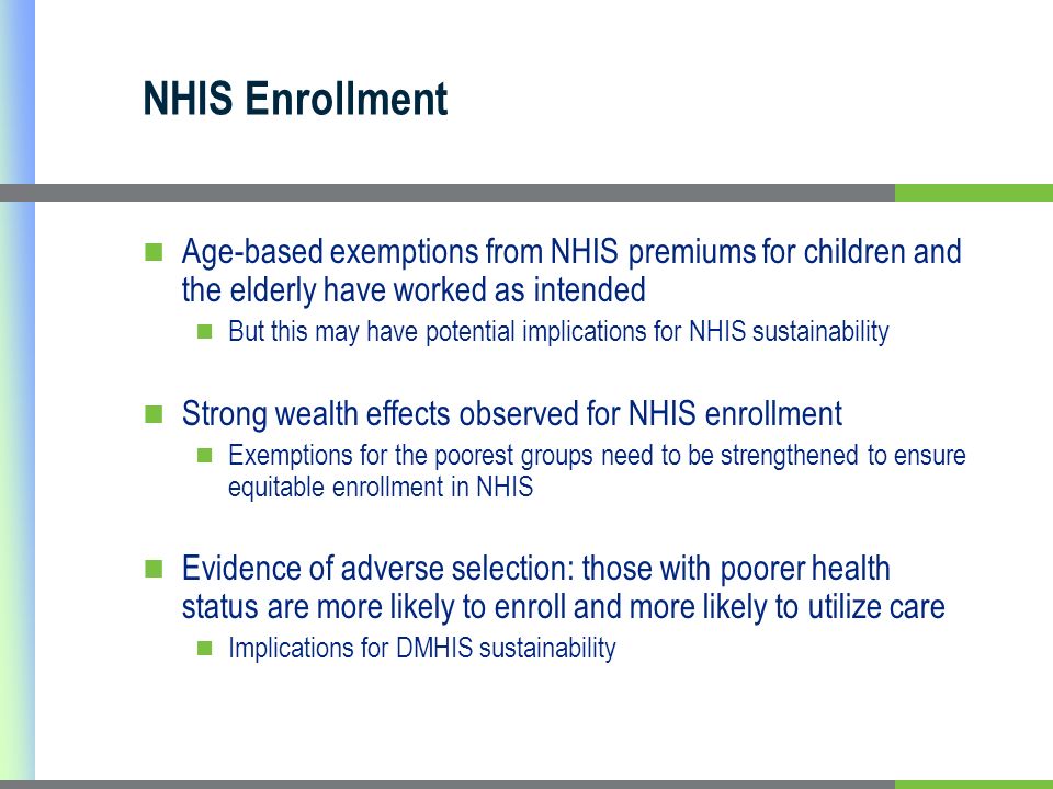NHIS Enrollment Age-based exemptions from NHIS premiums for children and the elderly have worked as intended But this may have potential implications for NHIS sustainability Strong wealth effects observed for NHIS enrollment Exemptions for the poorest groups need to be strengthened to ensure equitable enrollment in NHIS Evidence of adverse selection: those with poorer health status are more likely to enroll and more likely to utilize care Implications for DMHIS sustainability