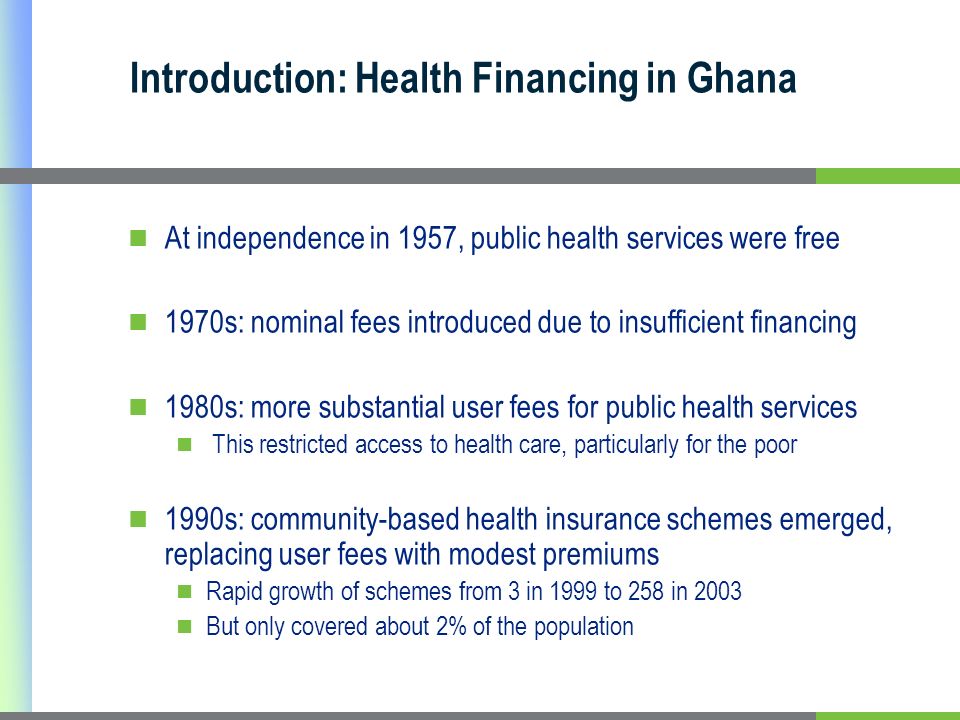 Introduction: Health Financing in Ghana At independence in 1957, public health services were free 1970s: nominal fees introduced due to insufficient financing 1980s: more substantial user fees for public health services This restricted access to health care, particularly for the poor 1990s: community-based health insurance schemes emerged, replacing user fees with modest premiums Rapid growth of schemes from 3 in 1999 to 258 in 2003 But only covered about 2% of the population