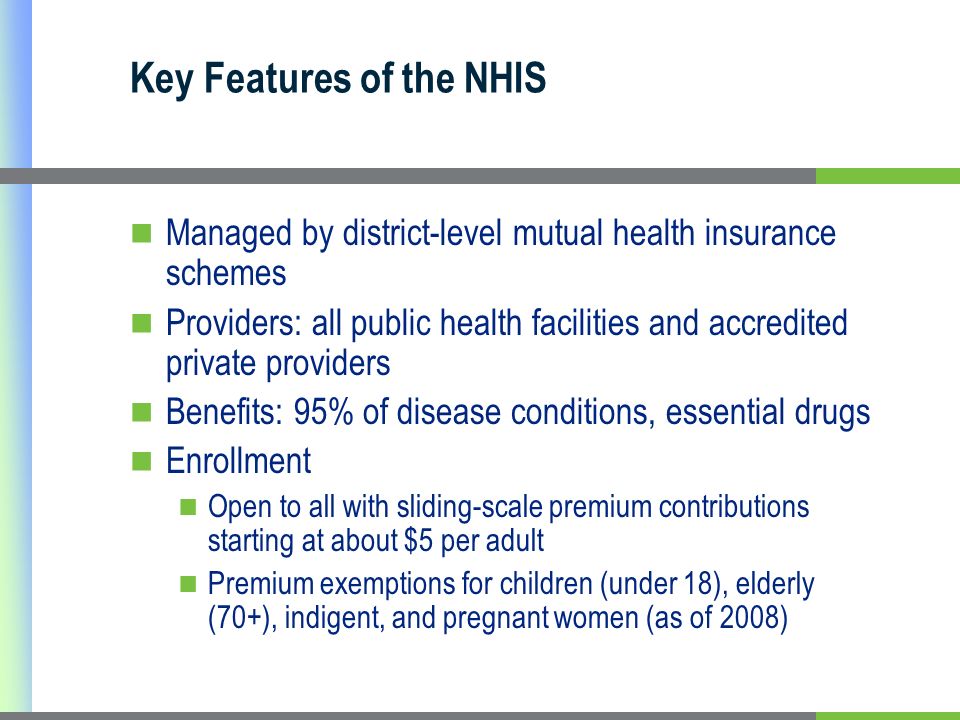 Key Features of the NHIS Managed by district-level mutual health insurance schemes Providers: all public health facilities and accredited private providers Benefits: 95% of disease conditions, essential drugs Enrollment Open to all with sliding-scale premium contributions starting at about $5 per adult Premium exemptions for children (under 18), elderly (70+), indigent, and pregnant women (as of 2008)