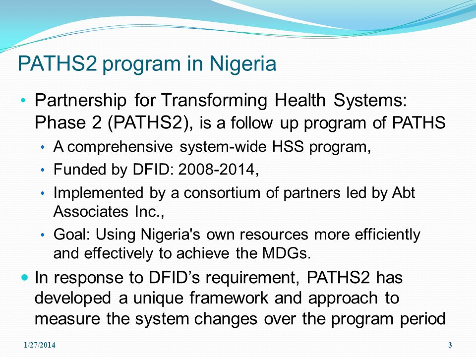 PATHS2 program in Nigeria Partnership for Transforming Health Systems: Phase 2 (PATHS2), is a follow up program of PATHS A comprehensive system-wide HSS program, Funded by DFID: , Implemented by a consortium of partners led by Abt Associates Inc., Goal: Using Nigeria s own resources more efficiently and effectively to achieve the MDGs.