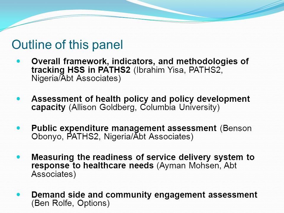 Outline of this panel Overall framework, indicators, and methodologies of tracking HSS in PATHS2 (Ibrahim Yisa, PATHS2, Nigeria/Abt Associates) Assessment of health policy and policy development capacity (Allison Goldberg, Columbia University) Public expenditure management assessment (Benson Obonyo, PATHS2, Nigeria/Abt Associates) Measuring the readiness of service delivery system to response to healthcare needs (Ayman Mohsen, Abt Associates) Demand side and community engagement assessment (Ben Rolfe, Options)