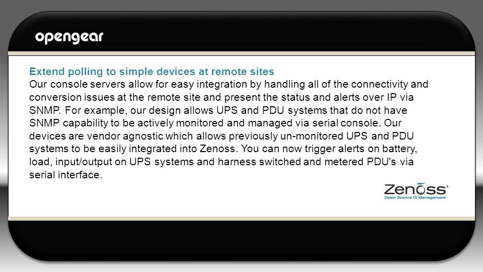 Extend polling to simple devices at remote sites Our console servers allow for easy integration by handling all of the connectivity and conversion issues at the remote site and present the status and alerts over IP via SNMP.