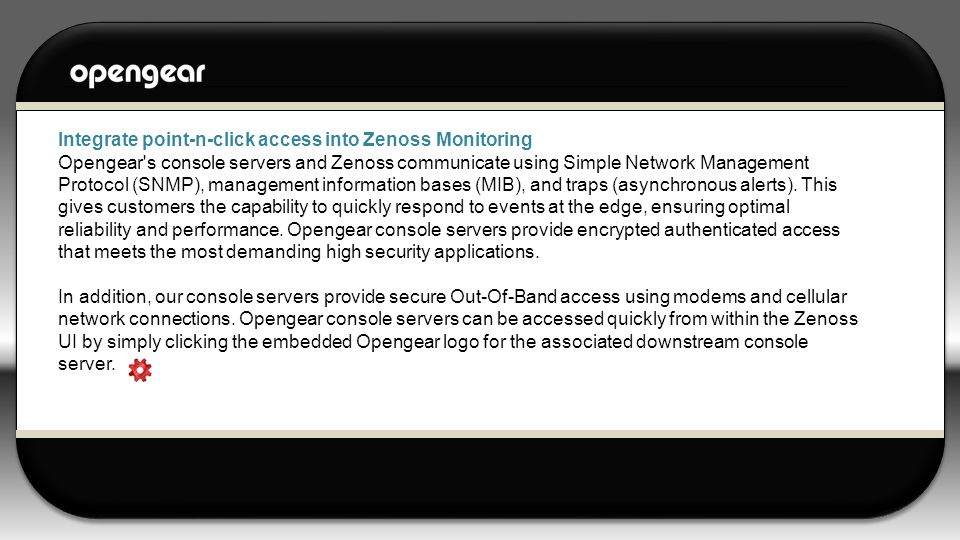 Integrate point-n-click access into Zenoss Monitoring Opengear s console servers and Zenoss communicate using Simple Network Management Protocol (SNMP), management information bases (MIB), and traps (asynchronous alerts).