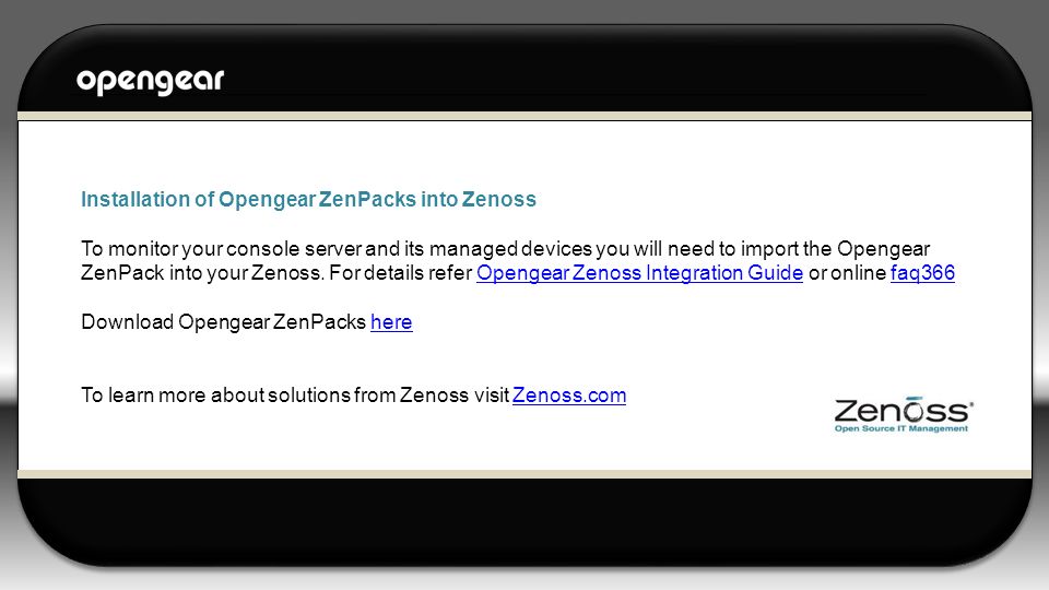 Installation of Opengear ZenPacks into Zenoss To monitor your console server and its managed devices you will need to import the Opengear ZenPack into your Zenoss.