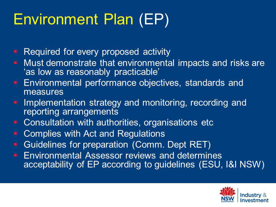 Environment Plan (EP) Required for every proposed activity Must demonstrate that environmental impacts and risks are as low as reasonably practicable Environmental performance objectives, standards and measures Implementation strategy and monitoring, recording and reporting arrangements Consultation with authorities, organisations etc Complies with Act and Regulations Guidelines for preparation (Comm.