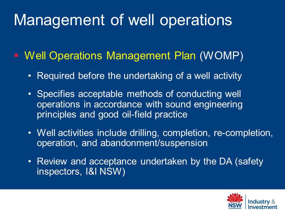 Management of well operations Well Operations Management Plan (WOMP) Required before the undertaking of a well activity Specifies acceptable methods of conducting well operations in accordance with sound engineering principles and good oil-field practice Well activities include drilling, completion, re-completion, operation, and abandonment/suspension Review and acceptance undertaken by the DA (safety inspectors, I&I NSW)