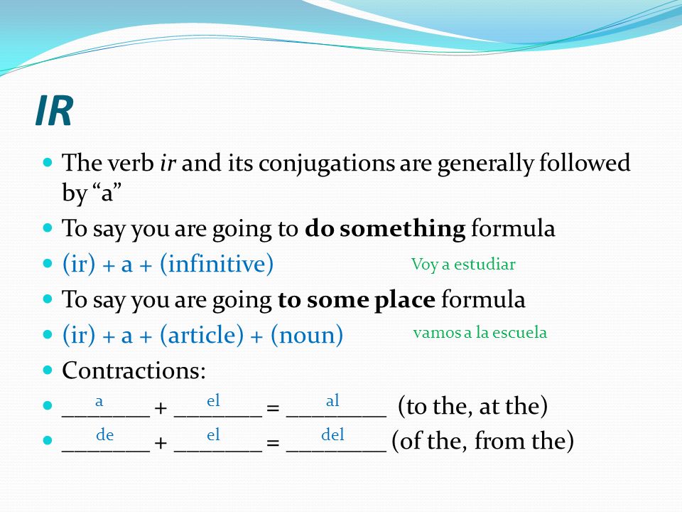 IR The verb ir and its conjugations are generally followed by a To say you are going to do something formula (ir) + a + (infinitive) To say you are going to some place formula (ir) + a + (article) + (noun) Contractions: _______ + _______ = ________ (to the, at the) _______ + _______ = ________ (of the, from the) aelal deeldel Voy a estudiar vamos a la escuela
