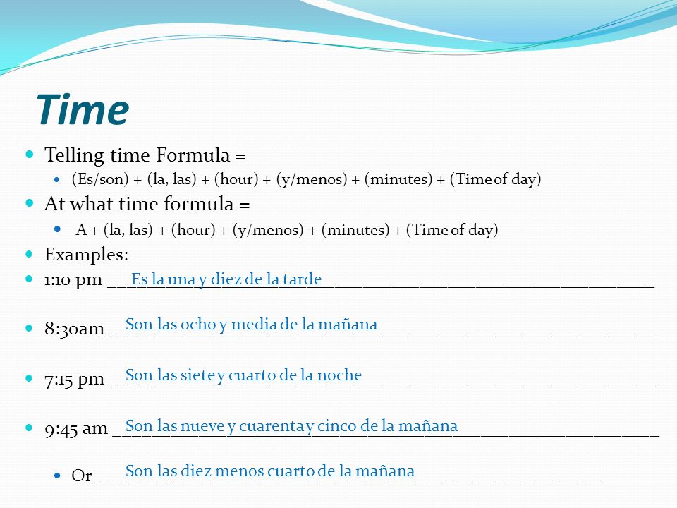 Time Telling time Formula = (Es/son) + (la, las) + (hour) + (y/menos) + (minutes) + (Time of day) At what time formula = A + (la, las) + (hour) + (y/menos) + (minutes) + (Time of day) Examples: 1:10 pm __________________________________________________________ 8:30am __________________________________________________________ 7:15 pm __________________________________________________________ 9:45 am __________________________________________________________ Or_________________________________________________________ Es la una y diez de la tarde Son las ocho y media de la mañana Son las siete y cuarto de la noche Son las nueve y cuarenta y cinco de la mañana Son las diez menos cuarto de la mañana
