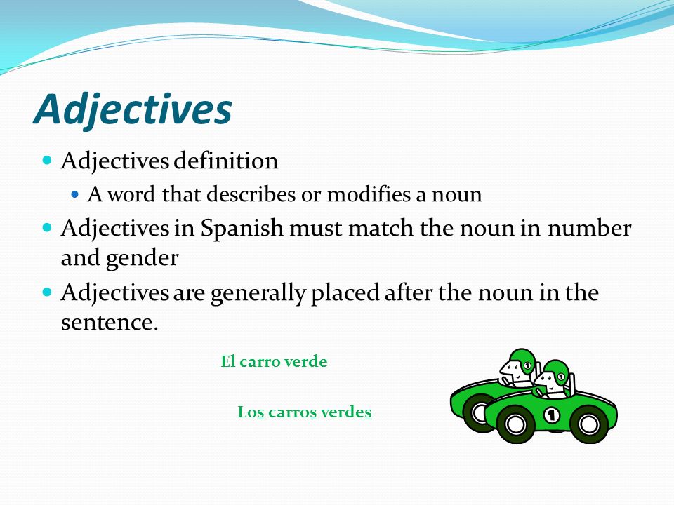 Adjectives Adjectives definition A word that describes or modifies a noun Adjectives in Spanish must match the noun in number and gender Adjectives are generally placed after the noun in the sentence.