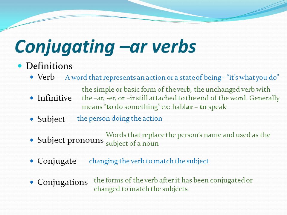 Conjugating –ar verbs Definitions Verb Infinitive Subject Subject pronouns Conjugate Conjugations A word that represents an action or a state of being– its what you do the simple or basic form of the verb, the unchanged verb with the –ar, -er, or –ir still attached to the end of the word.