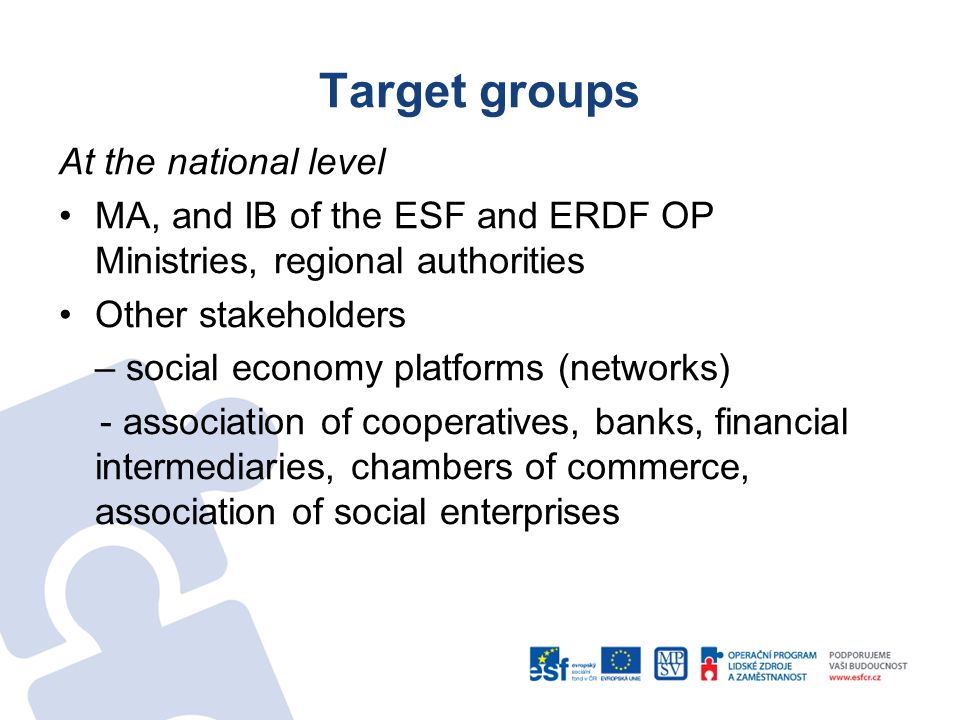 Target groups At the national level MA, and IB of the ESF and ERDF OP Ministries, regional authorities Other stakeholders – social economy platforms (networks) - association of cooperatives, banks, financial intermediaries, chambers of commerce, association of social enterprises