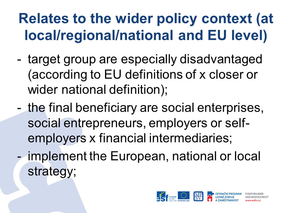 Relates to the wider policy context (at local/regional/national and EU level) -target group are especially disadvantaged (according to EU definitions of x closer or wider national definition); -the final beneficiary are social enterprises, social entrepreneurs, employers or self- employers x financial intermediaries; -implement the European, national or local strategy;