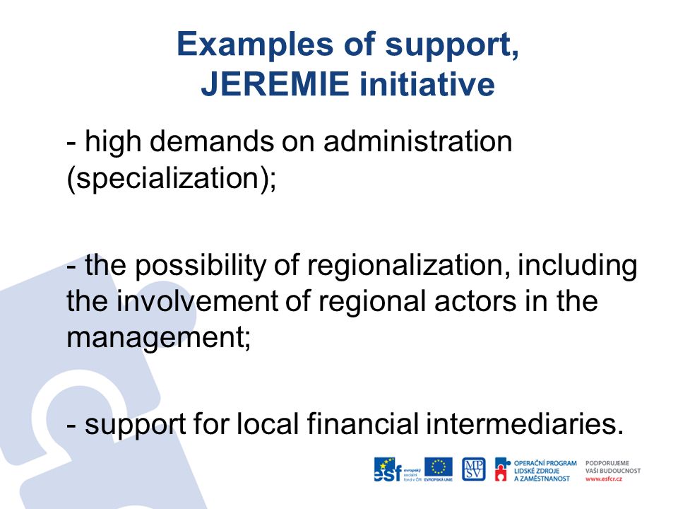 Examples of support, JEREMIE initiative - high demands on administration (specialization); - the possibility of regionalization, including the involvement of regional actors in the management; - support for local financial intermediaries.