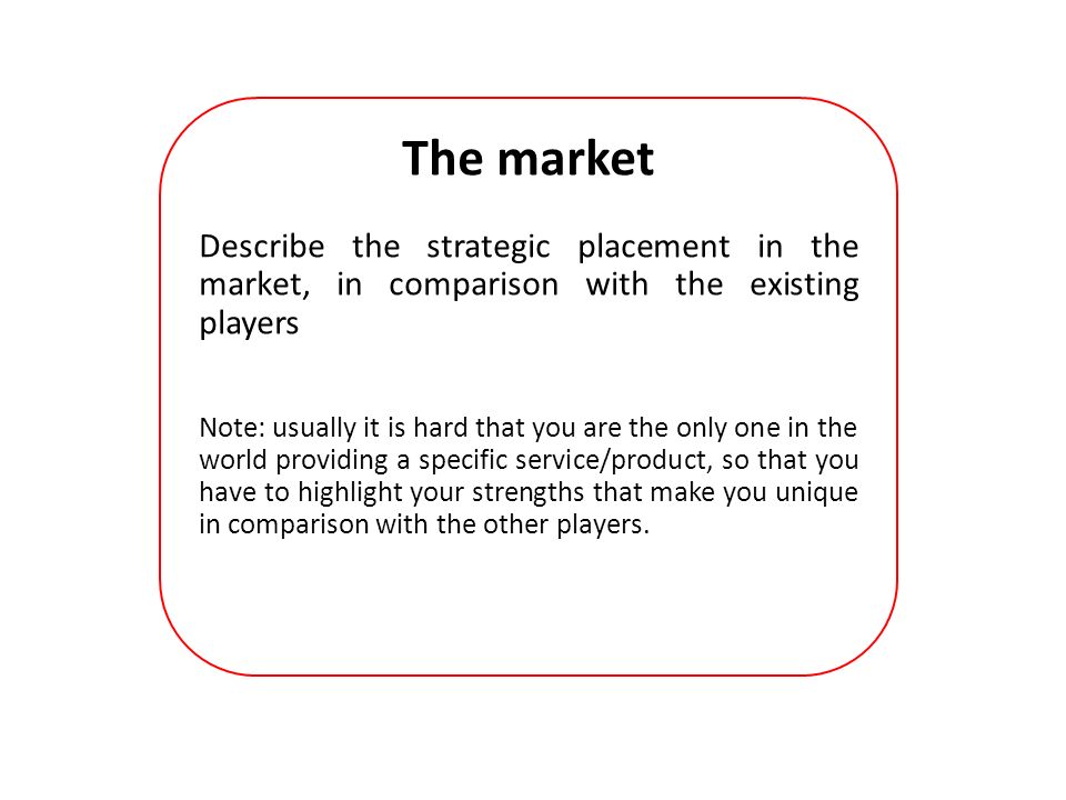 The market Describe the strategic placement in the market, in comparison with the existing players Note: usually it is hard that you are the only one in the world providing a specific service/product, so that you have to highlight your strengths that make you unique in comparison with the other players.
