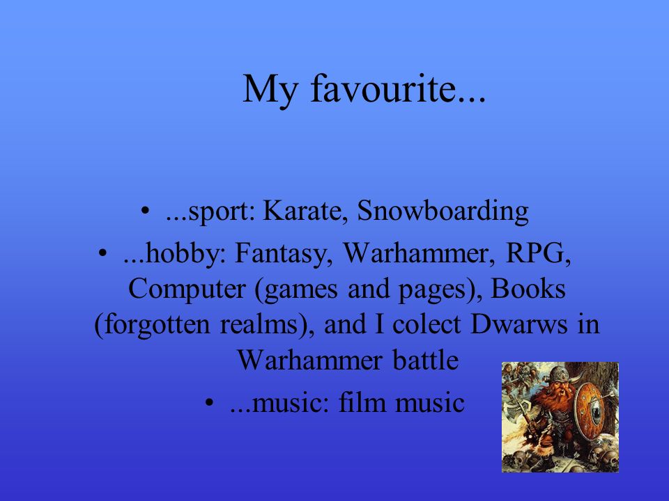 My favourite......sport: Karate, Snowboarding...hobby: Fantasy, Warhammer, RPG, Computer (games and pages), Books (forgotten realms), and I colect Dwarws in Warhammer battle...music: film music