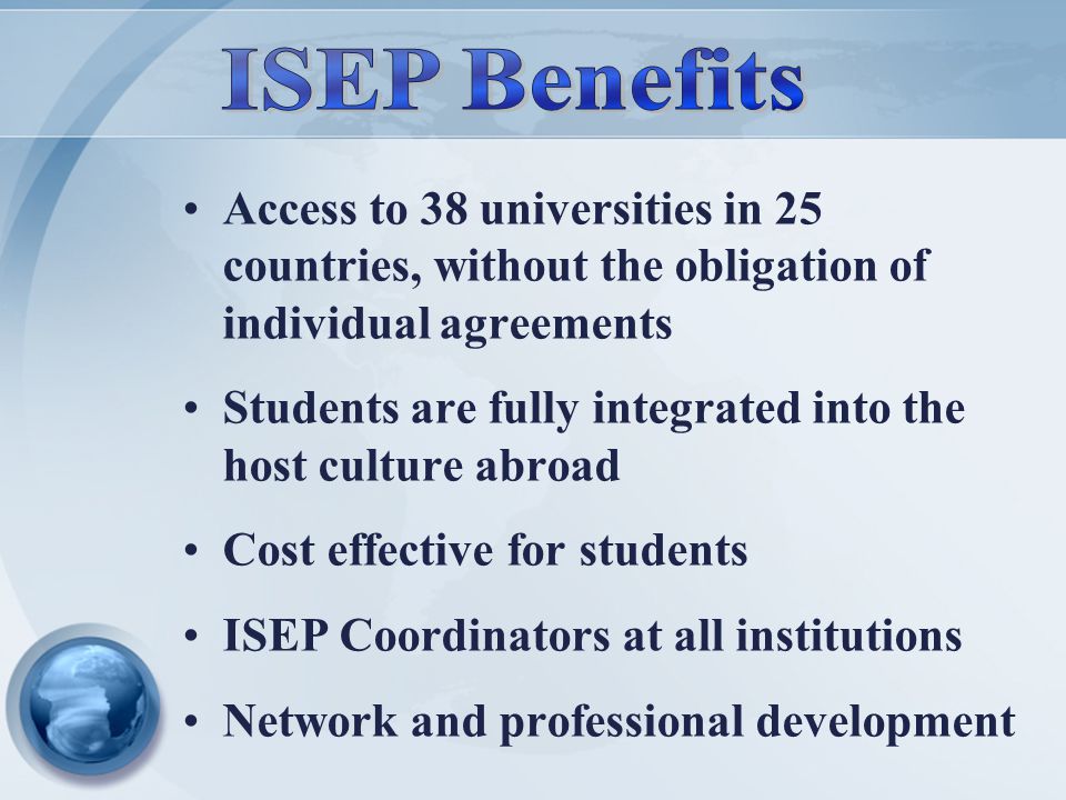 Access to 38 universities in 25 countries, without the obligation of individual agreements Students are fully integrated into the host culture abroad Cost effective for students ISEP Coordinators at all institutions Network and professional development